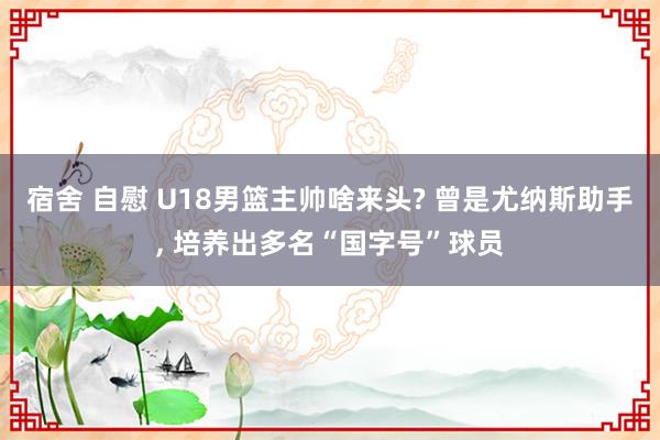 宿舍 自慰 U18男篮主帅啥来头? 曾是尤纳斯助手， 培养出多名“国字号”球员