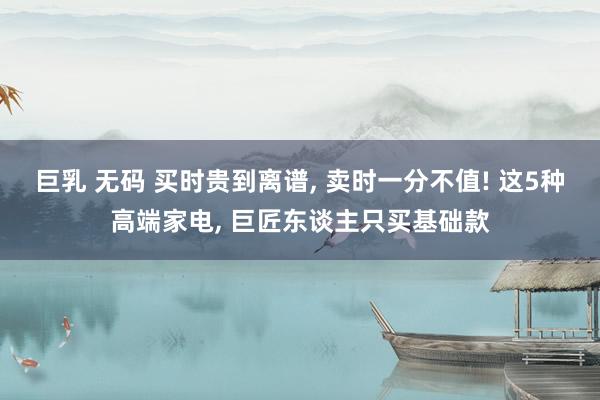 巨乳 无码 买时贵到离谱， 卖时一分不值! 这5种高端家电， 巨匠东谈主只买基础款