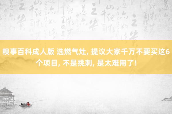 糗事百科成人版 选燃气灶， 提议大家千万不要买这6个项目， 不是挑刺， 是太难用了!