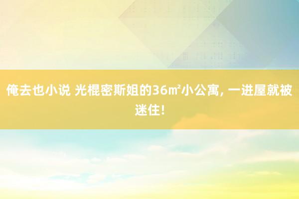 俺去也小说 光棍密斯姐的36㎡小公寓， 一进屋就被迷住!