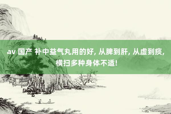 av 国产 补中益气丸用的好， 从脾到肝， 从虚到痰， 横扫多种身体不适!