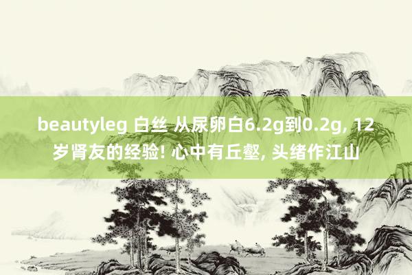 beautyleg 白丝 从尿卵白6.2g到0.2g， 12岁肾友的经验! 心中有丘壑， 头绪作江山