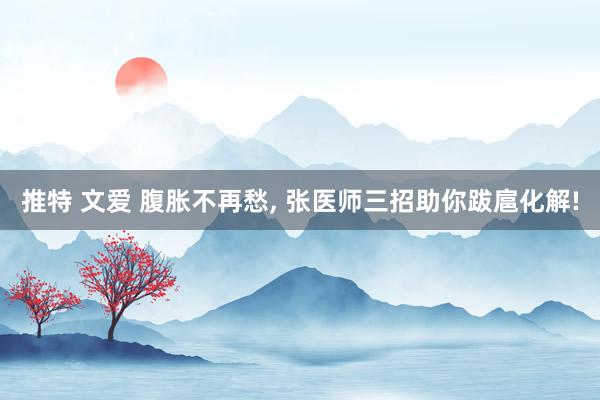 推特 文爱 腹胀不再愁， 张医师三招助你跋扈化解!