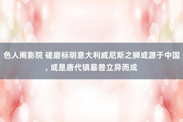 色人阁影院 磋磨标明意大利威尼斯之狮或源于中国， 或是唐代镇墓兽立异而成