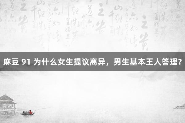 麻豆 91 为什么女生提议离异,男生基本王人答理?