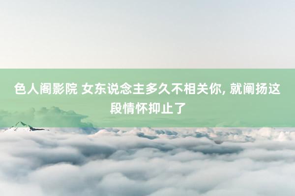 色人阁影院 女东说念主多久不相关你， 就阐扬这段情怀抑止了