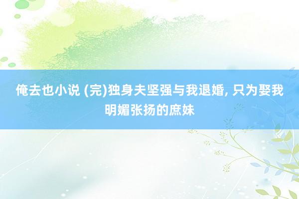 俺去也小说 (完)独身夫坚强与我退婚， 只为娶我明媚张扬的庶妹