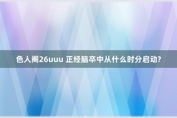 色人阁26uuu 正经脑卒中从什么时分启动?