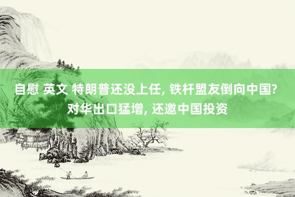 自慰 英文 特朗普还没上任， 铁杆盟友倒向中国? 对华出口猛增， 还邀中国投资