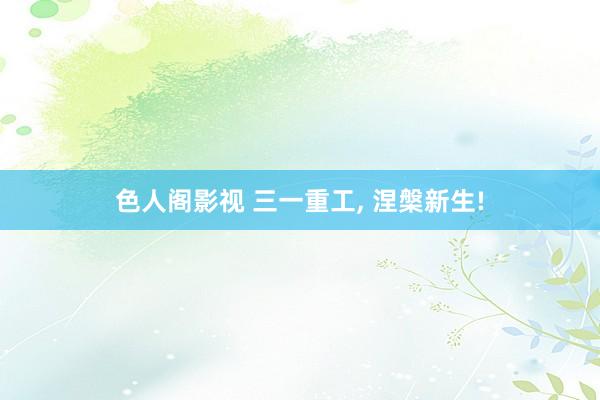 色人阁影视 三一重工， 涅槃新生!