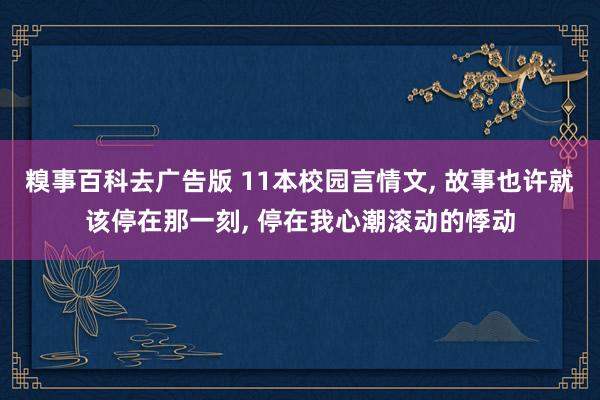 糗事百科去广告版 11本校园言情文， 故事也许就该停在那一刻， 停在我心潮滚动的悸动