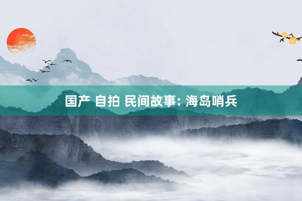 国产 自拍 民间故事: 海岛哨兵