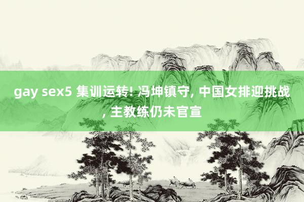 gay sex5 集训运转! 冯坤镇守， 中国女排迎挑战， 主教练仍未官宣