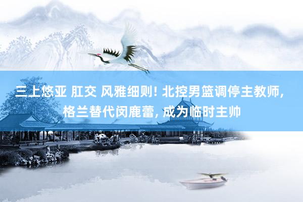 三上悠亚 肛交 风雅细则! 北控男篮调停主教师， 格兰替代闵鹿蕾， 成为临时主帅