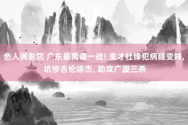 色人阁影院 广东最离谱一战! 鬼才杜锋犯病瞎变阵， 坑惨吉伦徐杰， 助攻广厦三杀