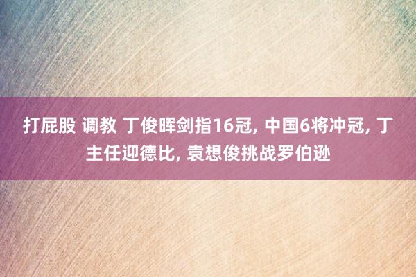 打屁股 调教 丁俊晖剑指16冠， 中国6将冲冠， 丁主任迎德比， 袁想俊挑战罗伯逊