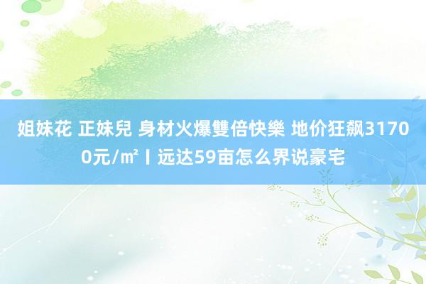 姐妹花 正妹兒 身材火爆雙倍快樂 地价狂飙31700元/㎡〡远达59亩怎么界说豪宅