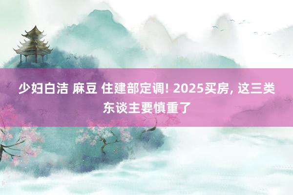 少妇白洁 麻豆 住建部定调! 2025买房， 这三类东谈主要慎重了