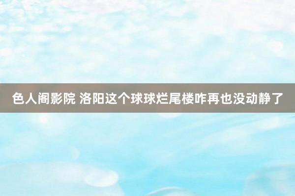 色人阁影院 洛阳这个球球烂尾楼咋再也没动静了