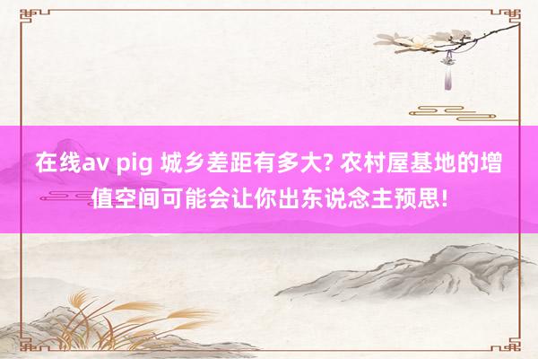 在线av pig 城乡差距有多大? 农村屋基地的增值空间可能会让你出东说念主预思!