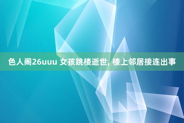色人阁26uuu 女孩跳楼逝世， 楼上邻居接连出事