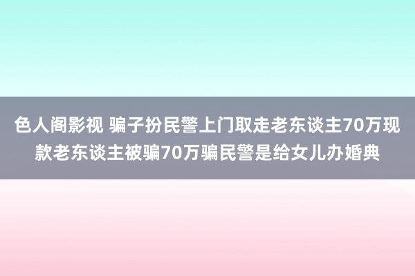 色人阁影视 骗子扮民警上门取走老东谈主70万现款老东谈主被骗70万骗民警是给女儿办婚典