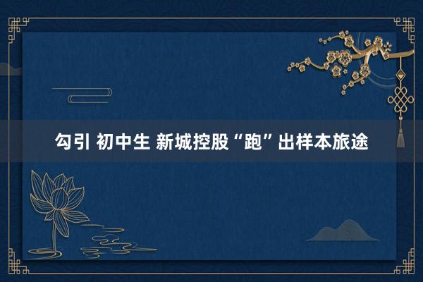勾引 初中生 新城控股“跑”出样本旅途