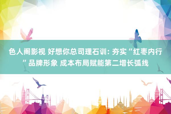 色人阁影视 好想你总司理石训: 夯实“红枣内行”品牌形象 成本布局赋能第二增长弧线