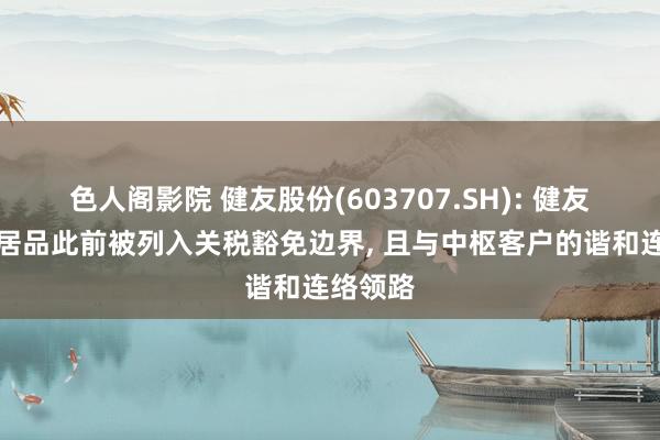 色人阁影院 健友股份(603707.SH): 健友的出口居品此前被列入关税豁免边界， 且与中枢客户的谐和连络领路