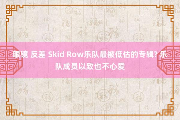 眼镜 反差 Skid Row乐队最被低估的专辑? 乐队成员以致也不心爱