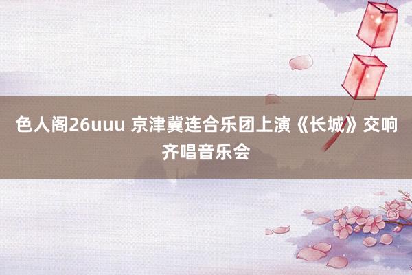 色人阁26uuu 京津冀连合乐团上演《长城》交响齐唱音乐会