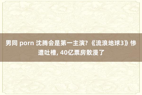 男同 porn 沈腾会是第一主演? 《流浪地球3》惨遭吐槽,