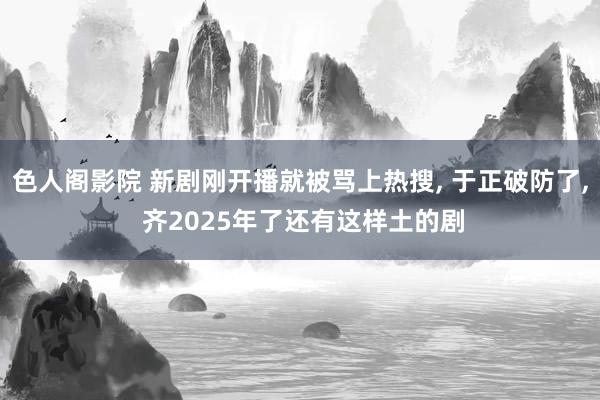 色人阁影院 新剧刚开播就被骂上热搜, 于正破防了, 齐202