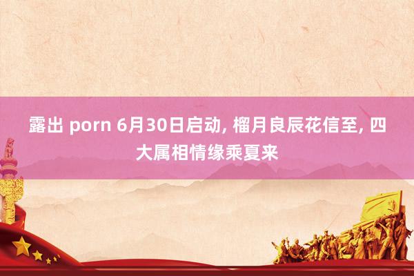 露出 porn 6月30日启动, 榴月良辰花信至, 四大属相