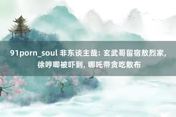 91porn_soul 非东谈主哉: 玄武哥留宿敖烈家, 徐