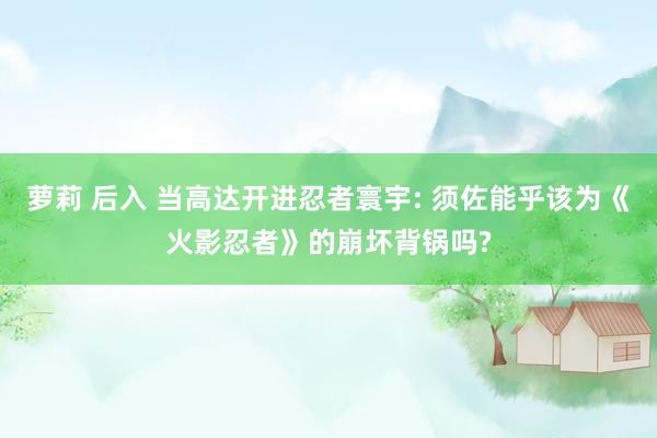 萝莉 后入 当高达开进忍者寰宇: 须佐能乎该为《火影忍者》的